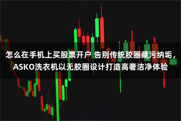 怎么在手机上买股票开户 告别传统胶圈藏污纳垢,ASKO洗衣机以无胶圈设计打造高奢洁净体验