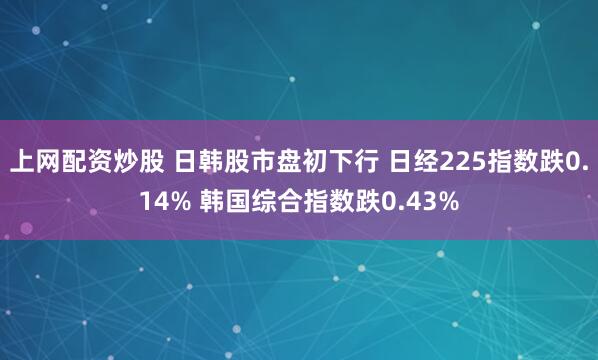 上网配资炒股 日韩股市盘初下行 日经225指数跌0.14% 韩国综合指数跌0.43%