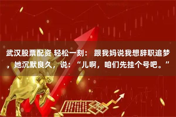 武汉股票配资 轻松一刻: 跟我妈说我想辞职追梦,她沉默良久,说:“儿啊,咱们先挂个号吧。”