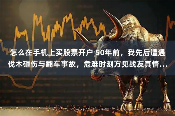 怎么在手机上买股票开户 50年前,我先后遭遇伐木砸伤与翻车事故,危难时刻方见战友真情…